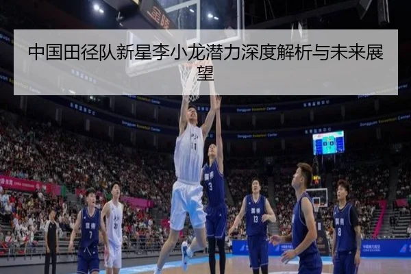 中国田径队新星李小龙潜力深度解析与未来展望